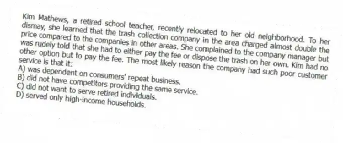 Kim Mathews, a retired school teacher, recently relocated to her old neighborhood. To her dismay, she learned that the trash collection company in the area charged almost double the price compared to the companies in other areas. She complained to the company manager but was rudely told that she had to either pay the fee or dispose the trash on her own. Kim had no other option but to pay the fee. The most likely reason the company had such poor customer service is that it:
A) was dependent on consumers' repeat business.
B) did not have competitors providing the same service.
C) did not want to serve retired individuals.
D) served only high-income households.