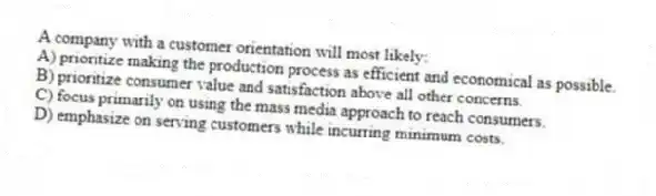 A company with a customer orientation will most likely:
A) prioritize making the production process as efficient and economical as possible.
B) prioritize consumer value and satisfaction above all other concerns.
C) focus primarily on using the mass media approach to reach consumers.
D) emphasize on serving customers while incurring minimum costs.