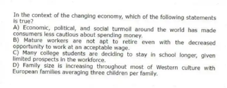 In the context of the changing economy, which of the following statements is true?
A) Economic, political, and social turmoil around the world has made consumers less cautious about spending money.
B) Mature workers are not apt to retire even with the decreased opportunity to work at an acceptable wage.
C) Many college students are deciding to stay in school longer, given limited prospects in the workforce.
D) Family size is increasing throughout most of Western culture with European families averaging three children per family.