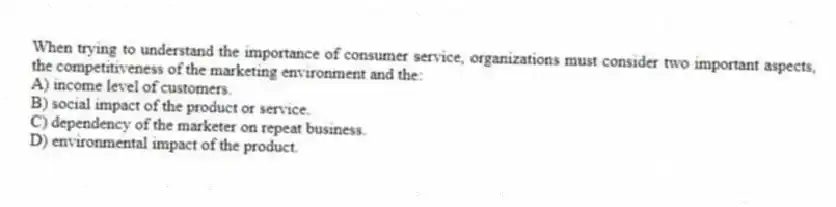When trying to understand the importance of consumer service, organizations must consider two important aspects, the competitiveness of the marketing environment and the:
A) income level of customers.
B) social impact of the product or service.
C) dependency of the marketer on repeat business.
D) environmental impact of the product.