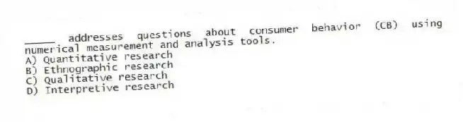 _____ addresses questions about consumer behavior (CB) using numerical measurement and analysis tools.
A) Quantitative research
B) Ethnographic research
C) Qualitative research
D) Interpretive research