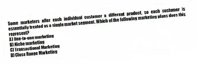 Some marketers offer each individual customer a different product, so each customer is essentially treated as a single market segment. Which of the following marketing plans does this represent?
A) One-to-one marketing
B) Niche marketing
C) Transactional Marketing
D) Close Range Marketing