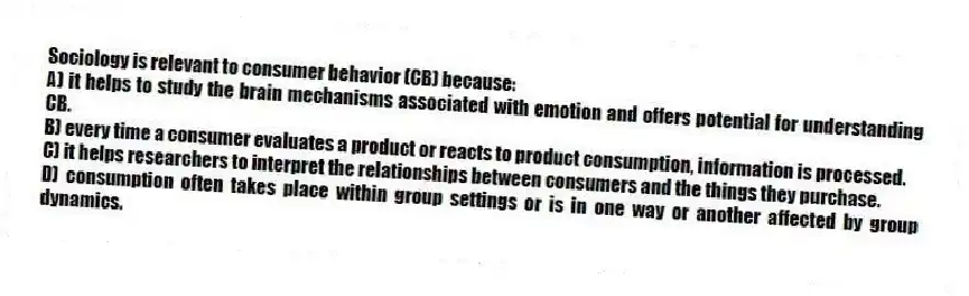 Sociology is relevant to consumer behavior (CB) because:
A) it helps to study the brain mechanisms associated with emotion and offers potential for understanding CB.
B) every time a consumer evaluates a product or reacts to product consumption, information is processed.
C) it helps researchers to interpret the relationships between consumers and the things they purchase.
D) consumption often takes place within group settings or is in one way or another affected by group dynamics.