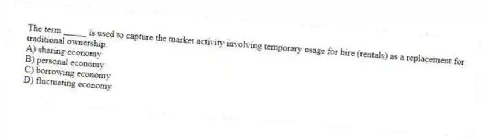 The term _____ is used to capture the market activity involving temporary usage for hire (rentals) as a replacement for traditional ownership.
A) sharing economy
B) personal economy
C) borrowing economy
D) fluctuating economy