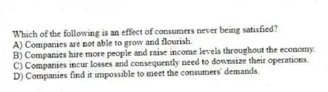 Which of the following is an effect of consumers never being satisfied?
A) Companies are not able to grow and flourish.
B) Companies hire more people and raise income levels throughout the economy.
C) Companies incur losses and consequently need to downsize their operations.
D) Companies find it impossible to meet the consumers' demands.