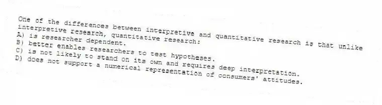 One of the differences between interpretive and quantitative research is that unlike interpretive research, quantitative research:
A) is researcher dependent.
B) better enables researchers to test hypotheses.
C) is not likely to stand on its own and requires deep interpretation.
D) does not support a numerical representation of consumers' attitudes.