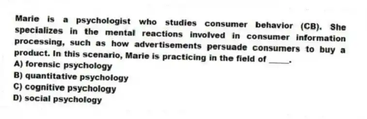 Marie is a psychologist who studies consumer behavior (CB). She specializes in the mental reactions involved in consumer information processing, such as how advertisements persuade consumers to buy a product. In this scenario, Marie is practicing in the field of _____.
A) forensic psychology
B) quantitative psychology
C) cognitive psychology
D) social psychology