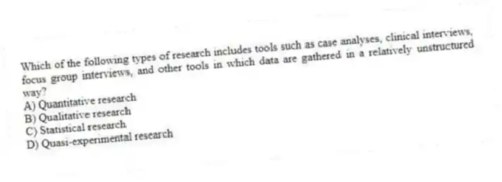 Which of the following types of research includes tools such as case analyses, clinical interviews, focus group interviews, and other tools in which data are gathered in a relatively unstructured way?
A) Quantitative research
B) Qualitative research
C) Statistical research
D) Quasi-experimental research
