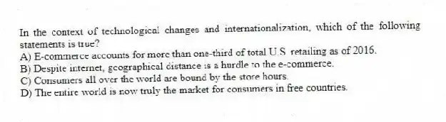 In the context of technological changes and internationalization, which of the following statements is true?
A) E-commerce accounts for more than one-third of total U.S. retailing as of 2016.
B) Despite internet, geographical distance is a hurdle to the e-commerce.
C) Consumers all over the world are bound by the store hours.
D) The entire world is now truly the market for consumers in free countries.