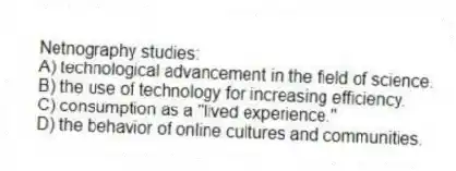 Netnography studies:
A) technological advancement in the field of science.
B) the use of technology for increasing efficiency.
C) consumption as a "lived experience."
D) the behavior of online cultures and communities.