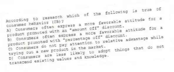 According to research which of the following is true of consumer behavior (CB)?
A) Consumers often express a more favorable attitude for a product promoted with an "amount off" discount.
B) Consumers often express a more favorable attitude for a product promoted with "percentage off" discount.
C) Consumers do not pay attention to relative advantage while trying out a new product in the market.
D) Consumers are less likely to adopt things that do not transcend existing values and knowledge.