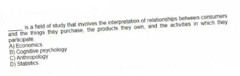 _____ is a field of study that involves the interpretation of relationships between consumers and the things they purchase, the products they own, and the activities in which they participate.
A) Economics
B) Cognitive psychology
C) Anthropology
D) Statistics