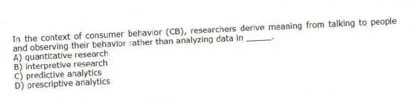 In the context of consumer behavior (CB), researchers derive meaning from talking to people and observing their behavior rather than analyzing data in _____.
A) quantitative research
B) interpretive research
C) predictive analytics
D) prescriptive analytics
