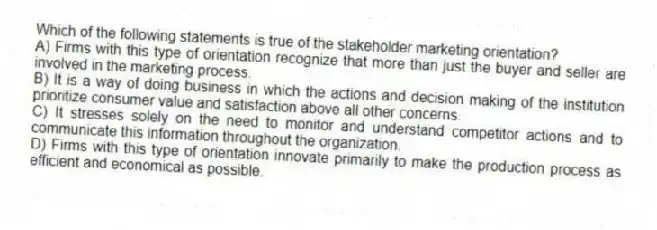 Which of the following statements is true of the stakeholder marketing orientation?
A) Firms with this type of orientation recognize that more than just the buyer and seller are involved in the marketing process.
B) It is a way of doing business in which the actions and decision making of the institution prioritize consumer value and satisfaction above all other concerns.
C) It stresses solely on the need to monitor and understand competitor actions and to communicate this information throughout the organization.
D) Firms with this type of orientation innovate primarily to make the production process as efficient and economical as possible.