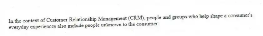 In the context of Customer Relationship Management (CRM), people and groups who help shape a consumer's everyday experiences also include people unknown to the consumer.