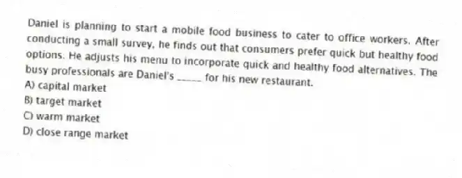 Daniel is planning to start a mobile food business to cater to office workers. After conducting a small survey, he finds out that consumers prefer quick but healthy food options. He adjusts his menu to incorporate quick and healthy food alternatives. The busy professionals are Daniel's _____ for his new restaurant.
A) capital market
B) target market
C) warm market
D) close range market