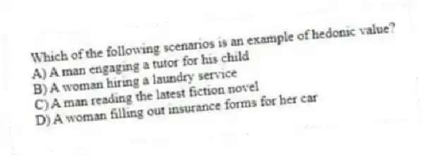 Which of the following scenarios is an example of hedonic value?
A) A man engaging a tutor for his child
B) A woman hiring a laundry service
C) A man reading the latest fiction novel
D) A woman filling out insurance forms for her car