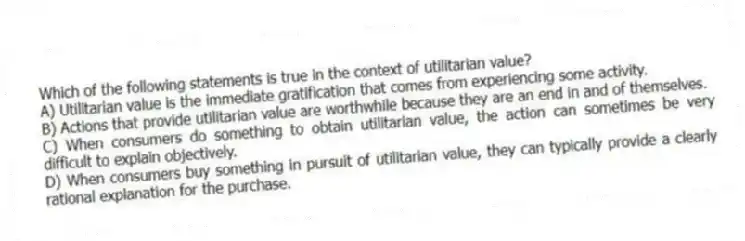 Which of the following statements is true in the context of utilitarian value?
A) Utilitarian value is the immediate gratification that comes from experiencing some activity.
B) Actions that provide utilitarian value are worthwhile because they are an end in and of themselves.
C) When consumers do something to obtain utilitarian value, the action can sometimes be very difficult to explain objectively.
D) When consumers buy something in pursuit of utilitarian value, they can typically provide a clearly rational explanation for the purchase.