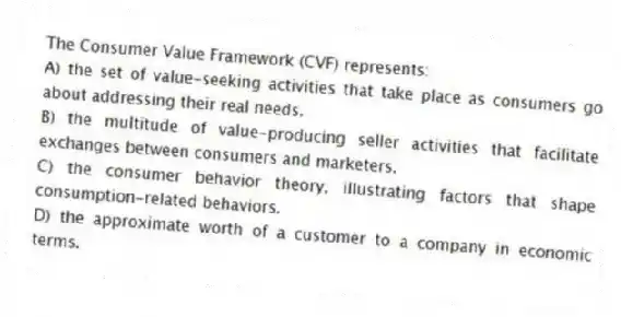 The Consumer Value Framework (CVF) represents:
A) the set of value-seeking activities that take place as consumers go about addressing their real needs.
B) the multitude of value-producing seller activities that facilitate exchanges between consumers and marketers.
C) the consumer behavior theory, illustrating factors that shape consumption-related behaviors.
D) the approximate worth of a customer to a company in economic terms.