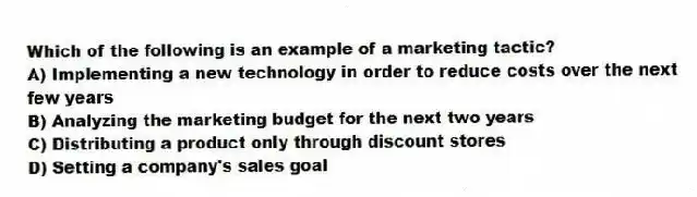 Which of the following is an example of a marketing tactic?
A) Implementing a new technology in order to reduce costs over the next few years
B) Analyzing the marketing budget for the next two years
C) Distributing a product only through discount stores
D) Setting a company's sales goal
