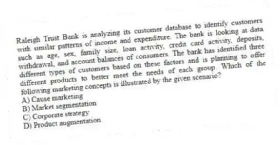 Raleigh Trust Bank is analyzing its customer database to identify customers with similar patterns of income and expenditure. The bank is looking at data such as age, sex, family size, loan activity, credit card activity, deposits, withdrawal, and account balances of consumers. The bank has identified three different types of customers based on these factors and is planning to offer different products to better meet the needs of each group. Which of the following marketing concepts is illustrated by the given scenario?
A) Cause marketing
B) Market segmentation
C) Corporate strategy
D) Product augmentation