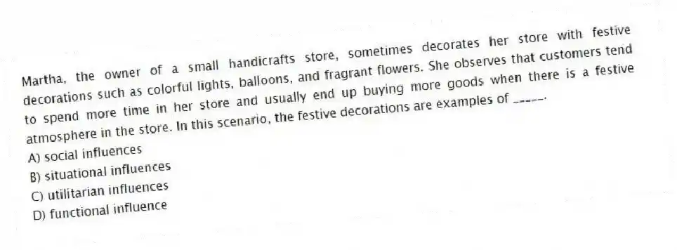 Martha, the owner of a small handicrafts store, sometimes decorates her store with festive decorations such as colorful lights, balloons, and fragrant flowers. She observes that customers tend to spend more time in her store and usually end up buying more goods when there is a festive atmosphere in the store. In this scenario, the festive decorations are examples of _____.
A) social influences
B) situational influences
C) utilitarian influences
D) functional influence