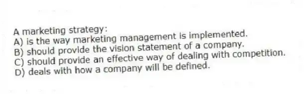 A marketing strategy:
A) is the way marketing management is implemented.
B) should provide the vision statement of a company.
C) should provide an effective way of dealing with competition.
D) deals with how a company will be defined.