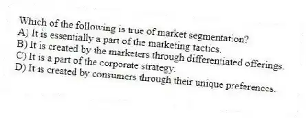Which of the following is true of market segmentation?
A) It is essentially a part of the marketing tactics.
B) It is created by the marketers through differentiated offerings.
C) It is a part of the corporate strategy.
D) It is created by consumers through their unique preferences.