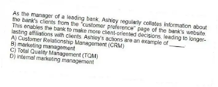 As the manager of a leading bank, Ashley regularly collates information about the bank's clients from the "customer preference" page of the bank's website. This enables the bank to make more client-oriented decisions, leading to longer-lasting affiliations with clients. Ashley's actions are an example of _____.
A) Customer Relationship Management (CRM)
B) marketing management
C) Total Quality Management (TQM)
D) internal marketing management