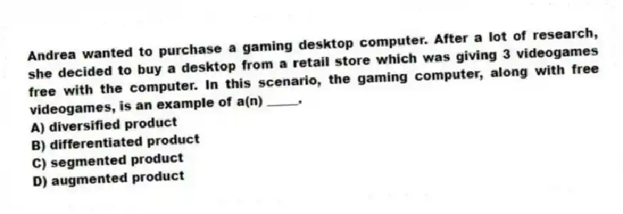 Andrea wanted to purchase a gaming desktop computer. After a lot of research, she decided to buy a desktop from a retail store which was giving 3 videogames free with the computer. In this scenario, the gaming computer, along with free videogames, is an example of a(n) _____.
A) diversified product
B) differentiated product
C) segmented product
D) augmented product
