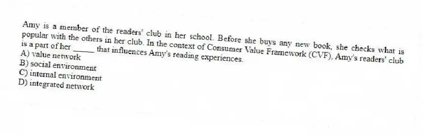 Amy is a member of the readers' club in her school. Before she buys any new book, she checks what is popular with the others in her club. In the context of Consumer Value Framework (CVF), Amy's readers' club is a part of her _____ that influences Amy's reading experiences.
A) value network
B) social environment
C) internal environment
D) integrated network