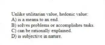 Unlike utilitarian value, hedonic value:
A) is a means to an end.
B) solves problems or accomplishes tasks.
C) can be rationally explained.
D) is subjective in nature.