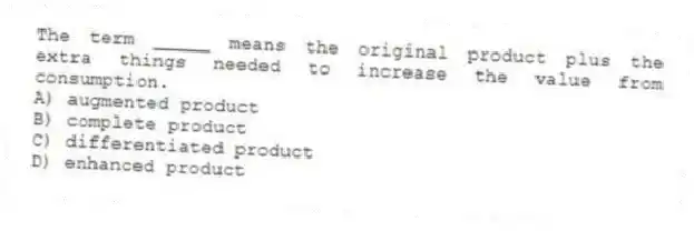 The term _____ means the original product plus the extra things needed to increase the value from consumption.
A) augmented product
B) complete product
C) differentiated product
D) enhanced product