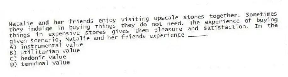 Natalie and her friends enjoy visiting upscale stores together. Sometimes they indulge in buying things they do not need. The experience of buying things in expensive stores gives them pleasure and satisfaction. In the given scenario, Natalie and her friends experience _____.
A) instrumental value
B) utilitarian value
C) hedonic value
D) terminal value