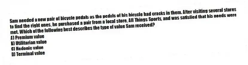 Sam needed a new pair of bicycle pedals as the pedals of his bicycle had cracks in them. After visiting several stores to find the right ones, he purchased a pair from a local store, All Things Sports, and was satisfied that his needs were met. Which of the following best describes the type of value Sam received?
A) Premium value
B) Utilitarian value
C) Hedonic value
D) Terminal value