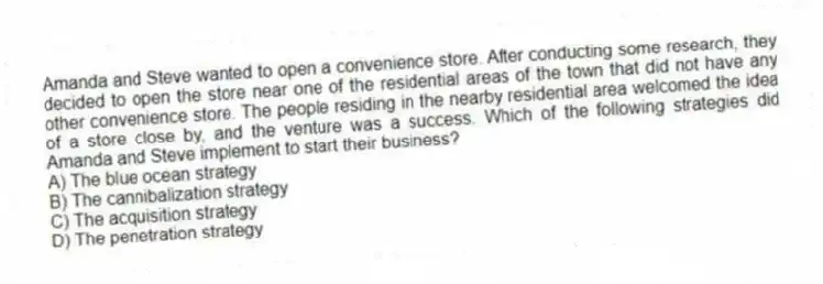 Amanda and Steve wanted to open a convenience store. After conducting some research, they decided to open the store near one of the residential areas of the town that did not have any other convenience store. The people residing in the nearby residential area welcomed the idea of a store close by, and the venture was a success. Which of the following strategies did Amanda and Steve implement to start their business?
A) The blue ocean strategy
B) The cannibalization strategy
C) The acquisition strategy
D) The penetration strategy