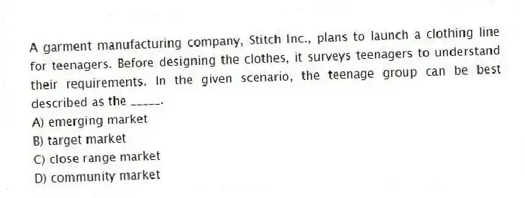 A garment manufacturing company, Stitch Inc., plans to launch a clothing line for teenagers. Before designing the clothes, it surveys teenagers to understand their requirements. In the given scenario, the teenage group can be best described as the _____.
A) emerging market
B) target market
C) close range market
D) community market