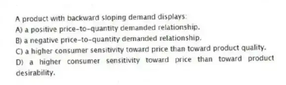 A product with backward sloping demand displays:
A) a positive price-to-quantity demanded relationship.
B) a negative price-to-quantity demanded relationship.
C) a higher consumer sensitivity toward price than toward product quality.
D) a higher consumer sensitivity toward price than toward product desirability.