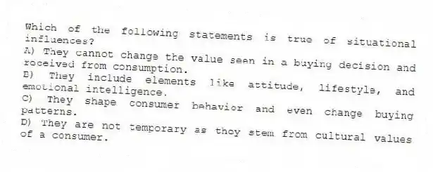 Which of the following statements is true of situational influences?
A) They cannot change the value seen in a buying decision and received from consumption.
B) They include elements like attitude, lifestyle, and emotional intelligence.
C) They shape consumer behavior and even change buying patterns.
D) They are not temporary as they stem from cultural values of a consumer.