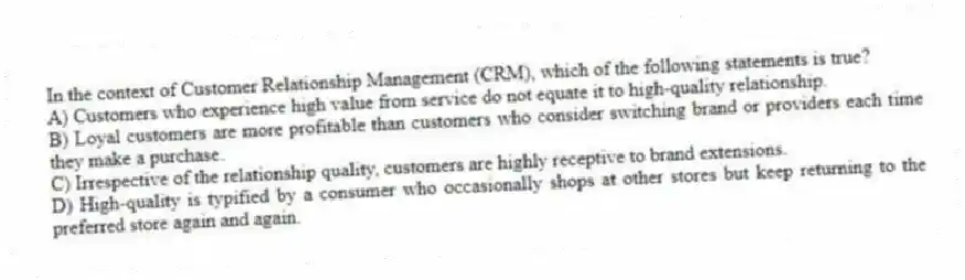 In the context of Customer Relationship Management (CRM), which of the following statements is true?
A) Customers who experience high value from service do not equate it to high-quality relationship.
B) Loyal customers are more profitable than customers who consider switching brand or providers each time they make a purchase.
C) Irrespective of the relationship quality, customers are highly receptive to brand extensions.
D) High-quality is typified by a consumer who occasionally shops at other stores but keep returning to the preferred store again and again.