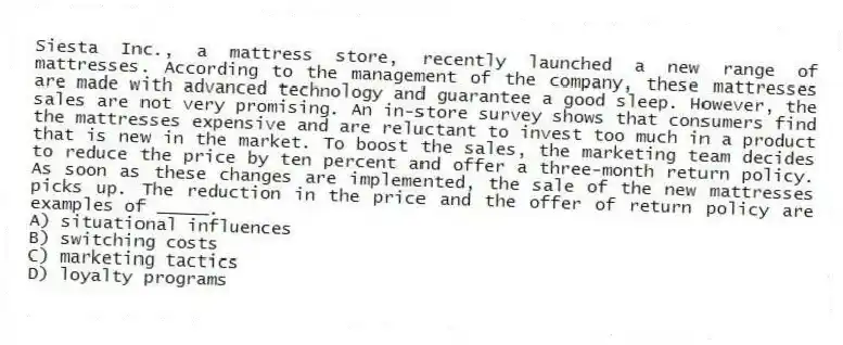 Siesta Inc., a mattress store, recently launched a new range of mattresses. According to the management of the company, these mattresses are made with advanced technology and guarantee a good sleep. However, the sales are not very promising. An in-store survey shows that consumers find the mattresses expensive and are reluctant to invest too much in a product that is new in the market. To boost the sales, the marketing team decides to reduce the price by ten percent and offer a three-month return policy. As soon as these changes are implemented, the sale of the new mattresses picks up. The reduction in the price and the offer of return policy are examples of _____.
A) situational influences
B) switching costs
C) marketing tactics
D) loyalty programs