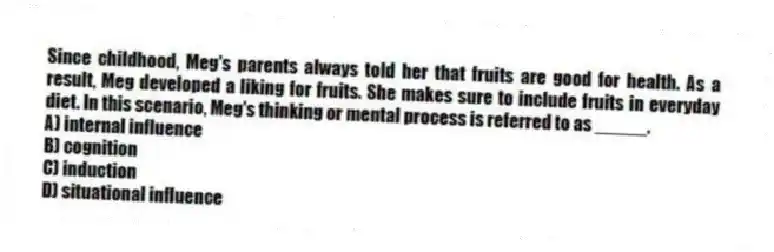 Since childhood, Meg's parents always told her that fruits are good for health. As a result, Meg developed a liking for fruits. She makes sure to include fruits in everyday diet. In this scenario, Meg's thinking or mental process is referred to as _____.
A) internal influence
B) cognition
C) induction
D) situational influence