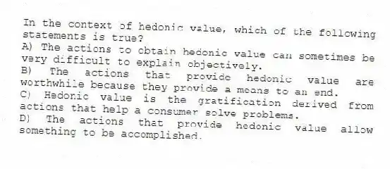 In the context of hedonic value, which of the following statements is true?
A) The actions to obtain hedonic value can sometimes be very difficult to explain objectively.
B) The actions that provide hedonic value are worthwhile because they provide a means to an end.
C) Hedonic value is the gratification derived from actions that help a consumer solve problems.
D) The actions that provide hedonic value allow something to be accomplished.