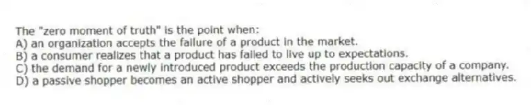 The "zero moment of truth" is the point when:
A) an organization accepts the failure of a product in the market.
B) a consumer realizes that a product has failed to live up to expectations.
C) the demand for a newly introduced product exceeds the production capacity of a company.
D) a passive shopper becomes an active shopper and actively seeks out exchange alternatives.