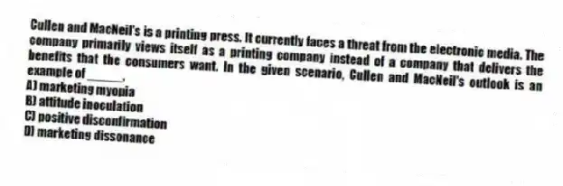 Cullen and MacNeil's is a printing press. It currently faces a threat from the electronic media. The company primarily views itself as a printing company instead of a company that delivers the benefits that the consumers want. In the given scenario, Cullen and MacNeil's outlook is an example of _____.
A) marketing myopia
B) attitude inoculation
C) positive disconfirmation
D) marketing dissonance