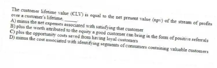 The customer lifetime value (CLV) is equal to the net present value (npv) of the stream of profits over a customer's lifetime, _____.
A) minus the net expenses associated with satisfying that customer
B) plus the worth attributed to the equity a good customer can bring in the form of positive referrals
C) plus the opportunity costs saved from having loyal customers
D) minus the cost associated with identifying segments of consumers containing valuable customers