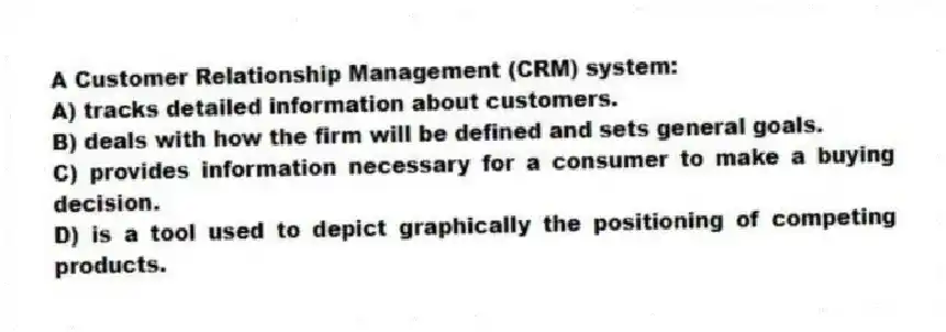 A Customer Relationship Management (CRM) system:
A) tracks detailed information about customers.
B) deals with how the firm will be defined and sets general goals.
C) provides information necessary for a consumer to make a buying decision.
D) is a tool used to depict graphically the positioning of competing products.
