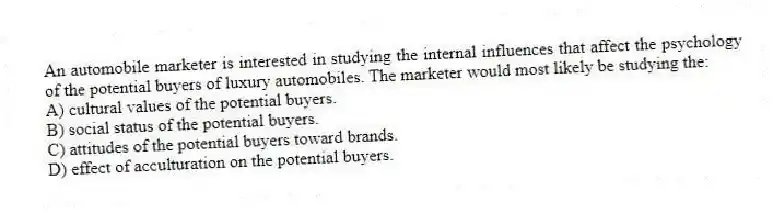 An automobile marketer is interested in studying the internal influences that affect the psychology of the potential buyers of luxury automobiles. The marketer would most likely be studying the:
A) cultural values of the potential buyers.
B) social status of the potential buyers.
C) attitudes of the potential buyers toward brands.
D) effect of acculturation on the potential buyers.