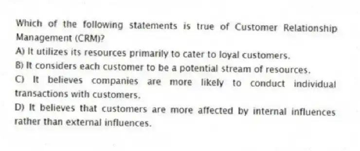 Which of the following statements is true of Customer Relationship Management (CRM)?
A) It utilizes its resources primarily to cater to loyal customers.
B) It considers each customer to be a potential stream of resources.
C) It believes companies are more likely to conduct individual transactions with customers.
D) It believes that customers are more affected by internal influences rather than external influences.