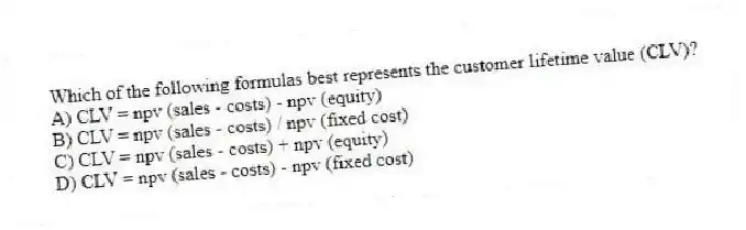 Which of the following formulas best represents the customer lifetime value (CLV)?
A) CLV = npv (sales - costs) - npv (equity)
B) CLV = npv (sales - costs) / npv (fixed cost)
C) CLV = npv (sales - costs) + npv (equity)
D) CLV = npv (sales - costs) - npv (fixed cost)
